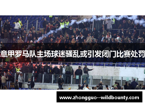 意甲罗马队主场球迷骚乱或引发闭门比赛处罚 意甲罗马队主场球迷骚乱或引发闭门比赛处罚