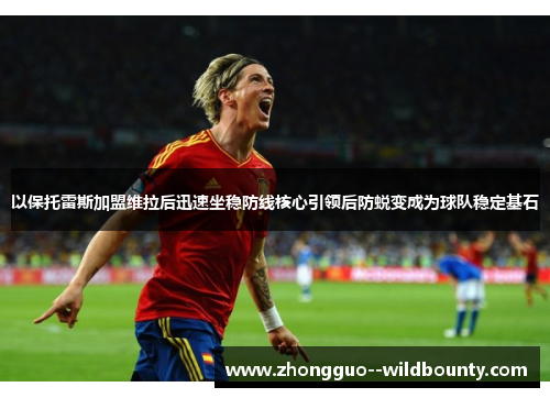 以保托雷斯加盟维拉后迅速坐稳防线核心引领后防蜕变成为球队稳定基石 以保托雷斯加盟维拉后迅速坐稳防线核心引领后防蜕变成为球队稳定基石