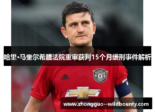 哈里·马奎尔希腊法院重审获判15个月缓刑事件解析 哈里·马奎尔希腊法院重审获判15个月缓刑事件解析