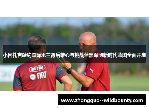 小因扎吉续约国际米兰背后雄心与挑战蓝黑军团新时代蓝图全面开启