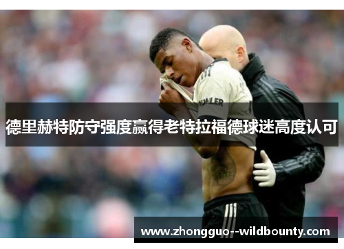 德里赫特防守强度赢得老特拉福德球迷高度认可