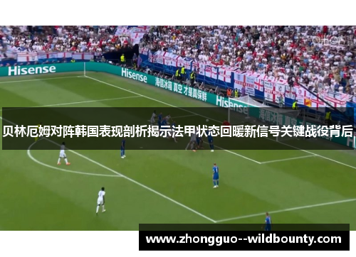 贝林厄姆对阵韩国表现剖析揭示法甲状态回暖新信号关键战役背后