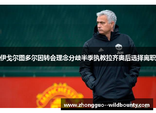 伊戈尔图多尔因转会理念分歧半季执教拉齐奥后选择离职
